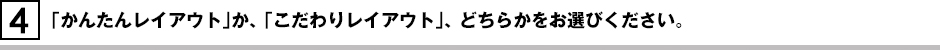 「かんたんレイアウト」か、 「こだわりレイアウト」、 どちらかをお選びください。