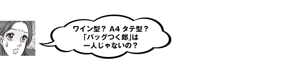 ワイン型？　A4タテ型？　「バッグつく郎」は一人じゃないの？