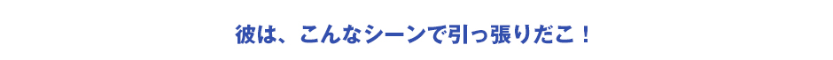 彼は、こんなシーンで引っ張りだこ！