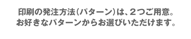 印刷の発注方法（パターン）は、2つご用意。お好きなパターンからお選びいただけます。