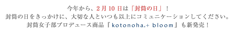 今年から、2月10 日は「封筒の日」！封筒の日をきっかけに、大切な人といつも以上にコミュニケーションしてください。封筒女子部プロデュース商品『kotonoha© + bloom』も新発売！