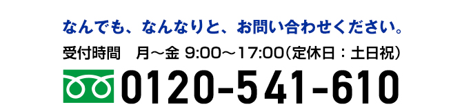 なんでも、なんなりと、お問い合わせください。 フリーダイヤル：0120-541-610