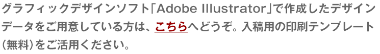 グラフィックデザインソフト「Adobe Illustrator」で作成したデザインデータをご用意している方は、 こちらへどうぞ。 入稿用の印刷テンプレート
（無料）をご活用ください。