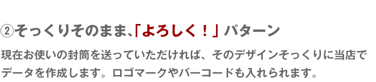 そっくりそのまま、「よろしく！」パターン 現在お使いの封筒を送っていただければ、そのデザインそっくりに当店でデータを作成します。ロゴマークやバーコードも入れられます。
