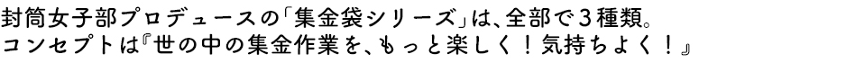 封筒女子部プロデュースの「集金袋シリーズ」は、全部で前3種類。コンセプトは『世の中の集金作業を、もっと楽しく！気持ちよく！』
