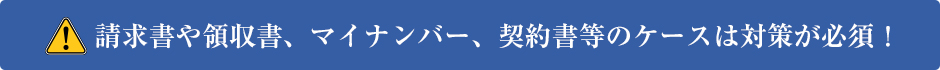 請求書や領収書、マイナンバー、契約書等のケースは対策が必要!